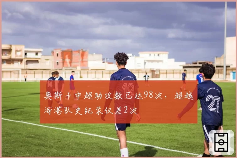 奥斯卡中超助攻数已达98次，超越海港队史纪录仅差2次