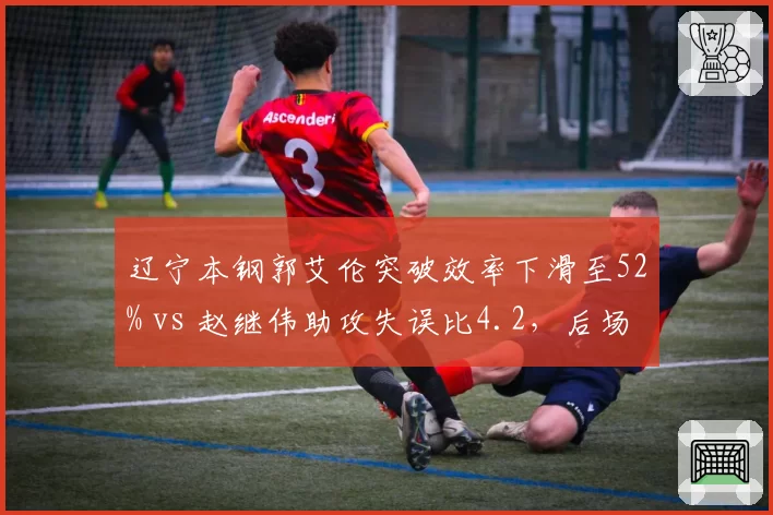 辽宁本钢郭艾伦突破效率下滑至52% vs 赵继伟助攻失误比4.2,后场双核状态分化引担忧