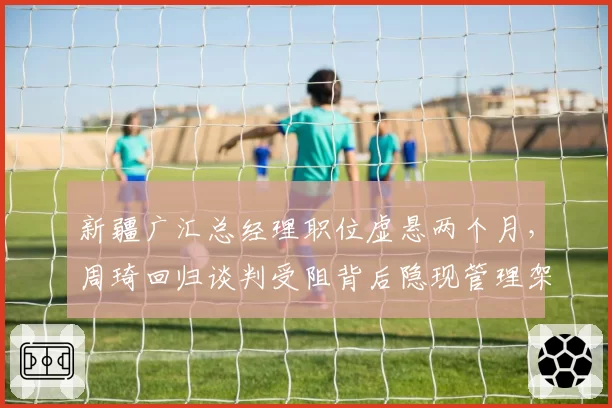 新疆广汇总经理职位虚悬两个月，周琦回归谈判受阻背后隐现管理架构大调整