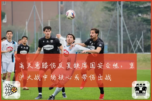 高天意膝伤反复缺席国安合练，京沪大战中场核心或带伤出战