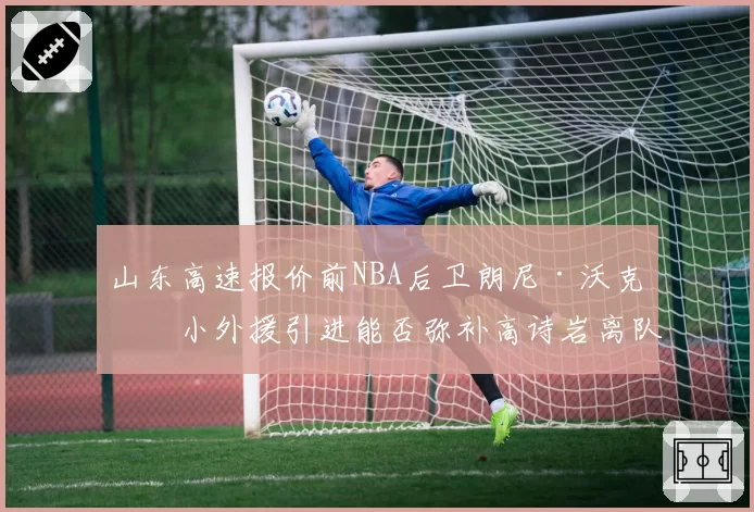 山东高速报价前NBA后卫朗尼·沃克，小外援引进能否弥补高诗岩离队空缺？