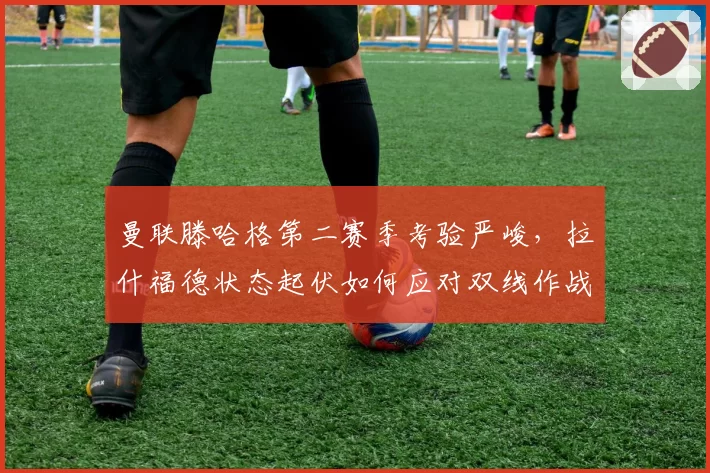 曼联滕哈格第二赛季考验严峻，拉什福德状态起伏如何应对双线作战