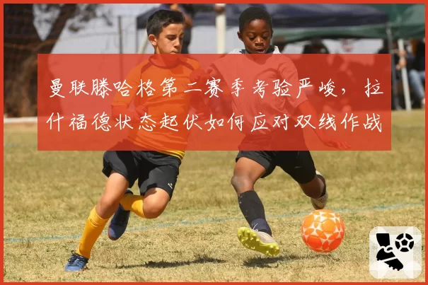 曼联滕哈格第二赛季考验严峻，拉什福德状态起伏如何应对双线作战