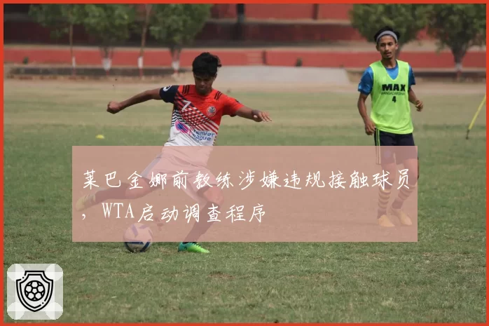 莱巴金娜前教练涉嫌违规接触球员，WTA启动调查程序