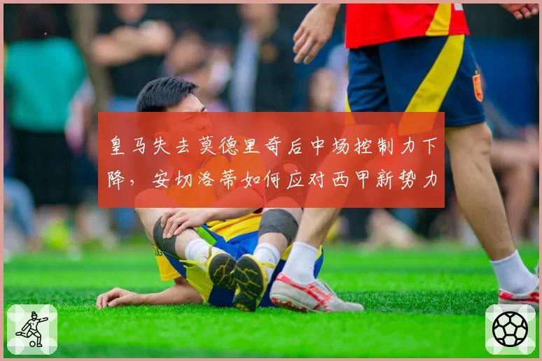 皇马失去莫德里奇后中场控制力下降，安切洛蒂如何应对西甲新势力挑战？