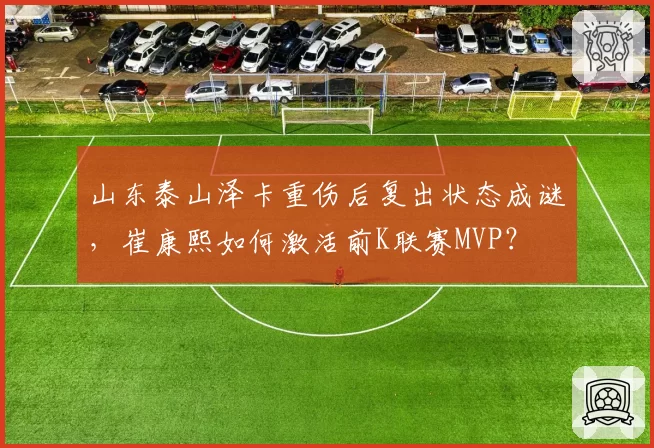 山东泰山泽卡重伤后复出状态成谜,崔康熙如何激活前K联赛MVP?