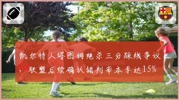 凯尔特人塔图姆绝杀三分踩线争议，联盟后续确认错判率本季达15%