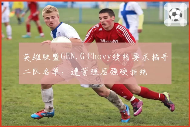 英雄联盟GEN.G Chovy续约要求插手二队名单，遭管理层强硬拒绝