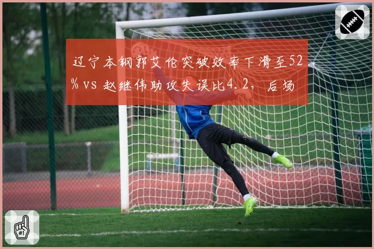 辽宁本钢郭艾伦突破效率下滑至52% vs 赵继伟助攻失误比4.2，后场双核状态分化引担忧