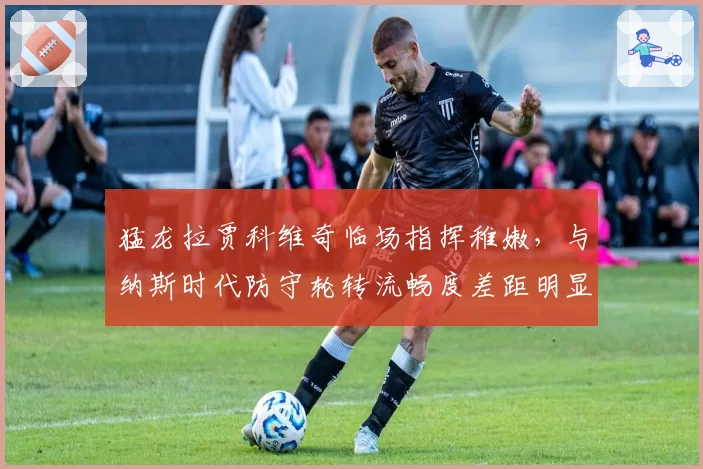 猛龙拉贾科维奇临场指挥稚嫩，与纳斯时代防守轮转流畅度差距明显