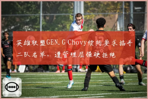 英雄联盟GEN.G Chovy续约要求插手二队名单，遭管理层强硬拒绝