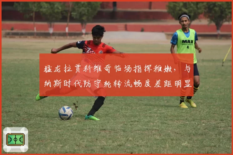 猛龙拉贾科维奇临场指挥稚嫩，与纳斯时代防守轮转流畅度差距明显