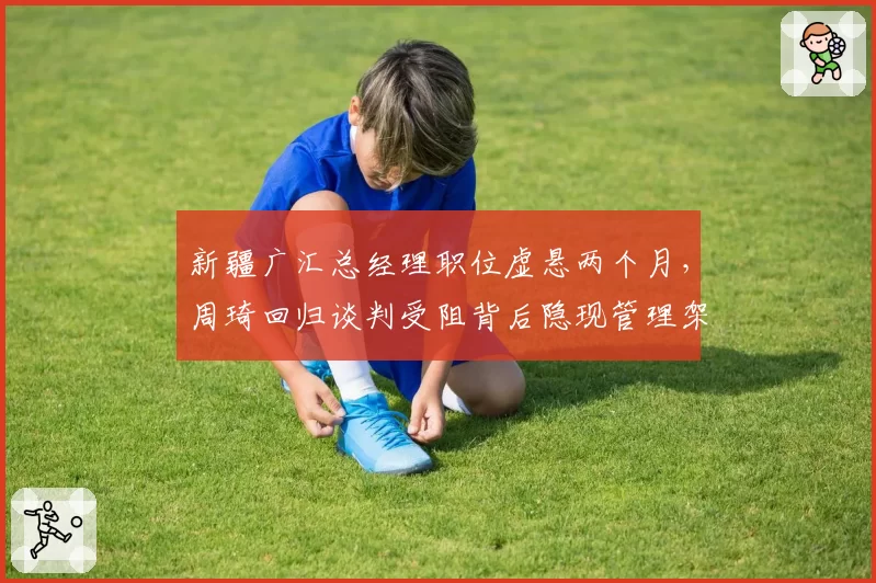 新疆广汇总经理职位虚悬两个月，周琦回归谈判受阻背后隐现管理架构大调整