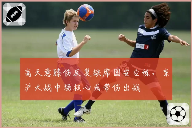 高天意膝伤反复缺席国安合练，京沪大战中场核心或带伤出战