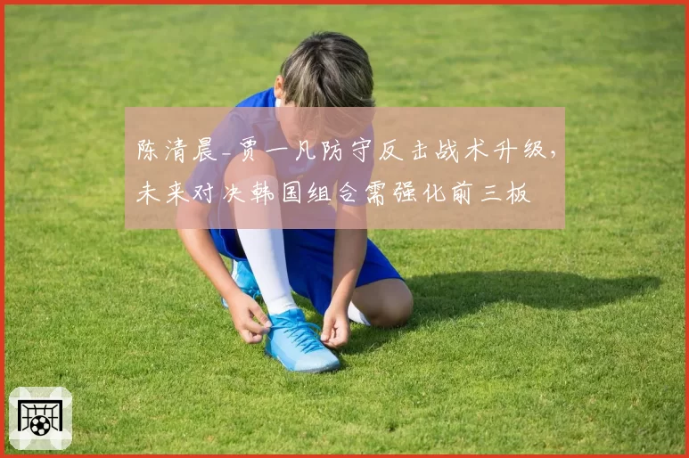陈清晨_贾一凡防守反击战术升级，未来对决韩国组合需强化前三板