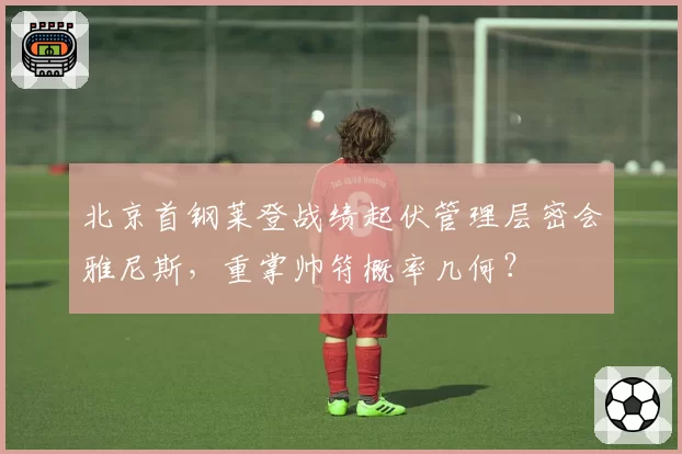 北京首钢莱登战绩起伏管理层密会雅尼斯，重掌帅符概率几何？