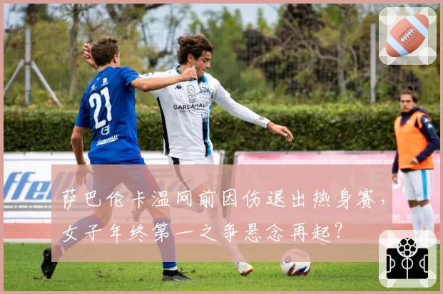 萨巴伦卡温网前因伤退出热身赛,女子年终第一之争悬念再起?