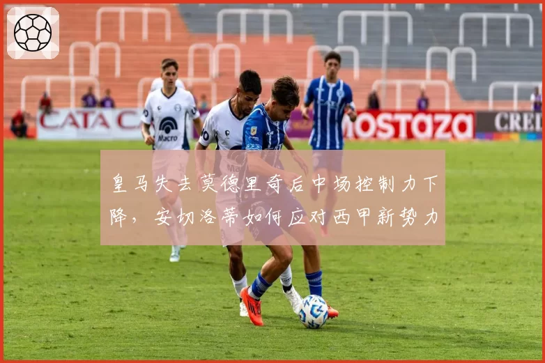 皇马失去莫德里奇后中场控制力下降，安切洛蒂如何应对西甲新势力挑战？