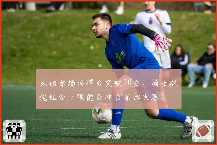 米切尔场均得分突破30分，骑士双枪组合上限能否冲击东部决赛？