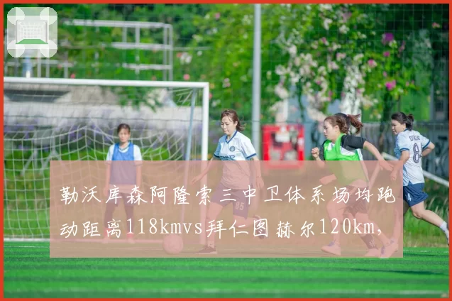勒沃库森阿隆索三中卫体系场均跑动距离118kmvs拜仁图赫尔120km，高位逼抢体能消耗