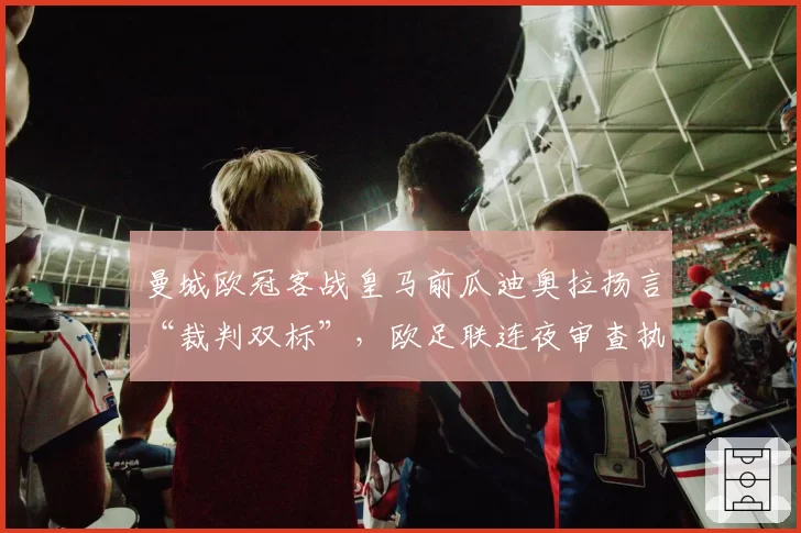 曼城欧冠客战皇马前瓜迪奥拉扬言“裁判双标”,欧足联连夜审查执法团队名单