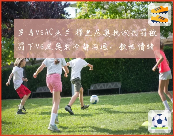 罗马vsAC米兰 穆里尼奥抗议判罚被罚下vs皮奥利冷静沟通,教练情绪管理对比