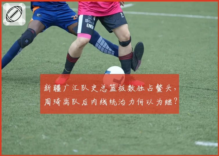 新疆广汇队史总篮板数独占鳌头，周琦离队后内线统治力何以为继？