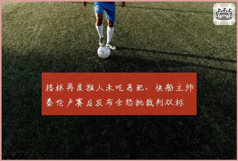 格林再度推人未吃恶犯，快船主帅泰伦卢赛后发布会怒批裁判双标