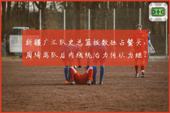 新疆广汇队史总篮板数独占鳌头，周琦离队后内线统治力何以为继？
