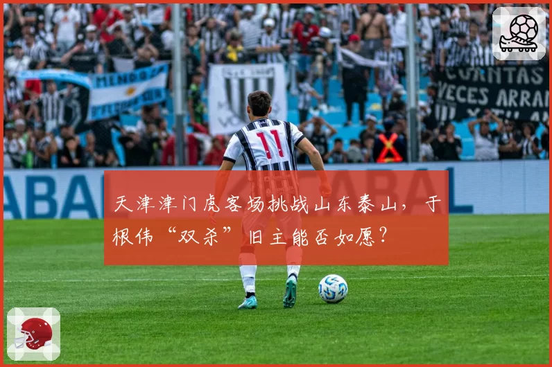 天津津门虎客场挑战山东泰山,于根伟“双杀”旧主能否如愿?