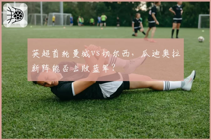 英超首轮曼城vs切尔西，瓜迪奥拉新阵能否击败蓝军？