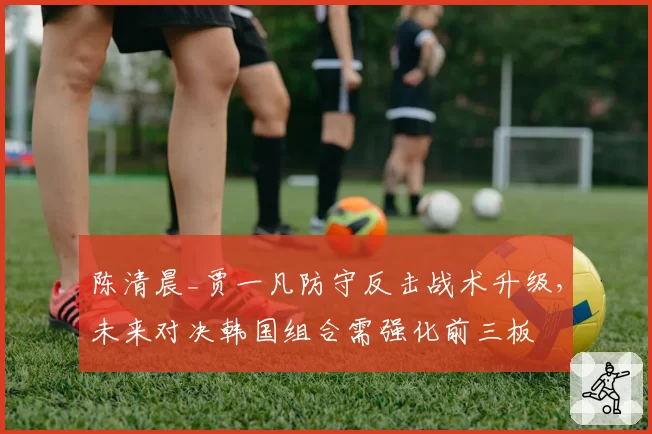 陈清晨_贾一凡防守反击战术升级，未来对决韩国组合需强化前三板