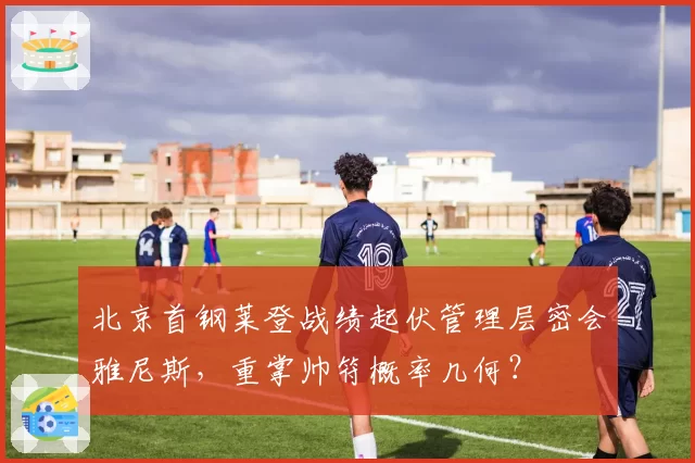 北京首钢莱登战绩起伏管理层密会雅尼斯,重掌帅符概率几何?