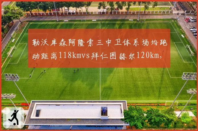 勒沃库森阿隆索三中卫体系场均跑动距离118kmvs拜仁图赫尔120km，高位逼抢体能消耗