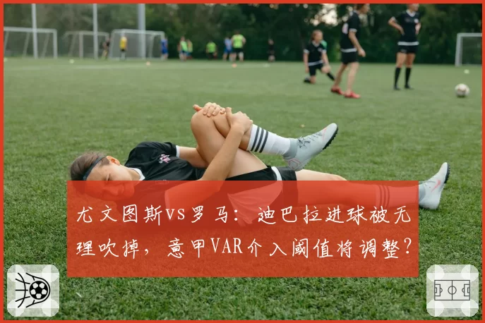尤文图斯vs罗马：迪巴拉进球被无理吹掉，意甲VAR介入阈值将调整？